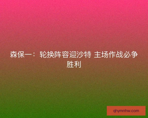 森保一：轮换阵容迎沙特 主场作战必争胜利