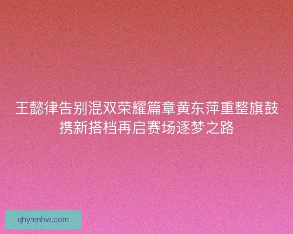 王懿律告别混双荣耀篇章黄东萍重整旗鼓携新搭档再启赛场逐梦之路 王懿律告别混双荣耀篇章黄东萍重整旗鼓携新搭档再启赛场逐梦之路