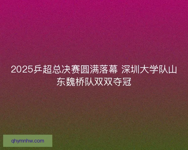 2025乒超总决赛圆满落幕 深圳大学队山东魏桥队双双夺冠 2025乒超总决赛圆满落幕 深圳大学队山东魏桥队双双夺冠