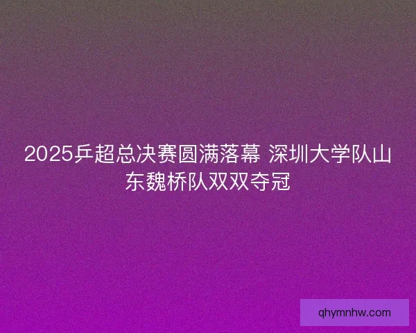 2025乒超总决赛圆满落幕 深圳大学队山东魏桥队双双夺冠 2025乒超总决赛圆满落幕 深圳大学队山东魏桥队双双夺冠