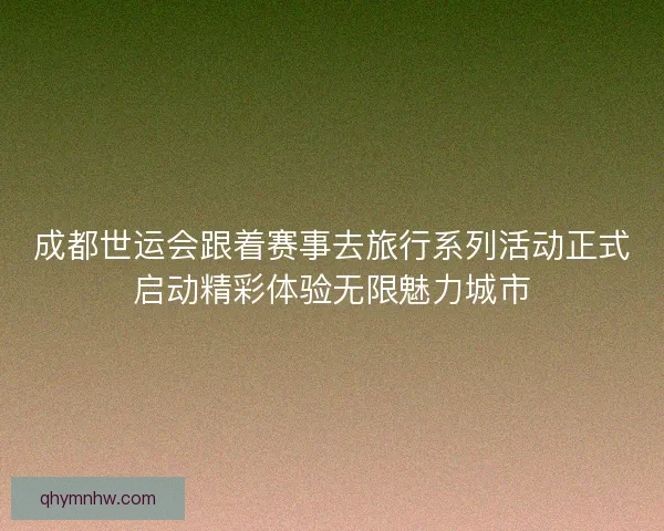 成都世运会跟着赛事去旅行系列活动正式启动精彩体验无限魅力城市