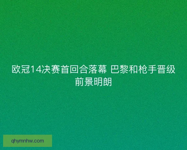 欧冠14决赛首回合落幕 巴黎和枪手晋级前景明朗