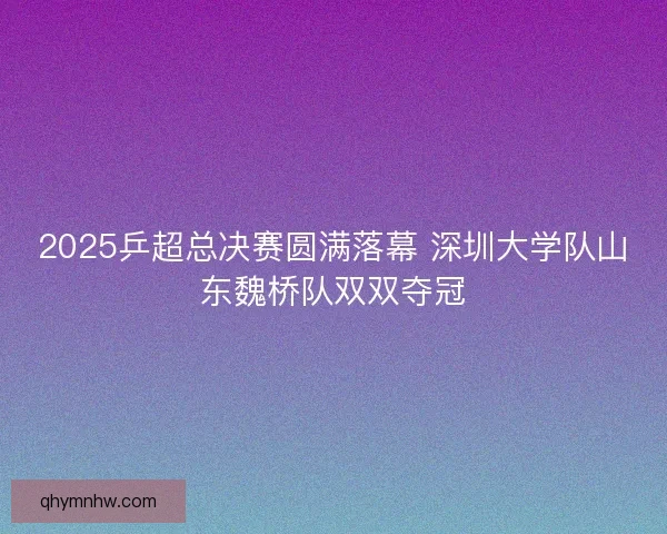2025乒超总决赛圆满落幕 深圳大学队山东魏桥队双双夺冠