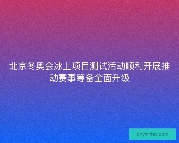 北京冬奥会冰上项目测试活动顺利开展推动赛事筹备全面升级